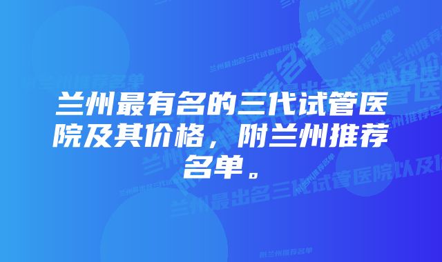 兰州最有名的三代试管医院及其价格，附兰州推荐名单。