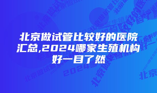 北京做试管比较好的医院汇总,2024哪家生殖机构好一目了然