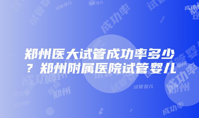 郑州医大试管成功率多少？郑州附属医院试管婴儿