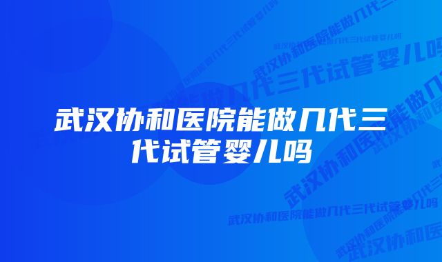 武汉协和医院能做几代三代试管婴儿吗