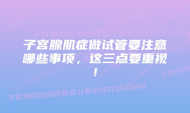 子宫腺肌症做试管要注意哪些事项，这三点要重视!