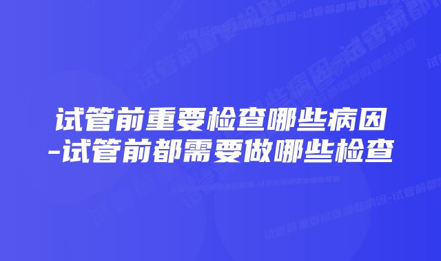 试管前重要检查哪些病因-试管前都需要做哪些检查