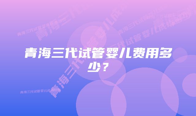 青海三代试管婴儿费用多少？