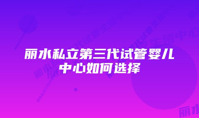 丽水私立第三代试管婴儿中心如何选择