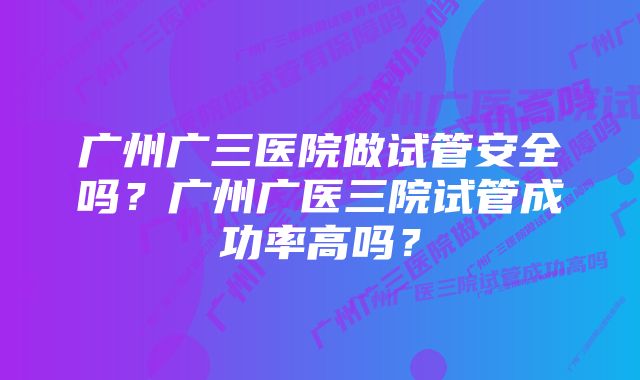 广州广三医院做试管安全吗？广州广医三院试管成功率高吗？