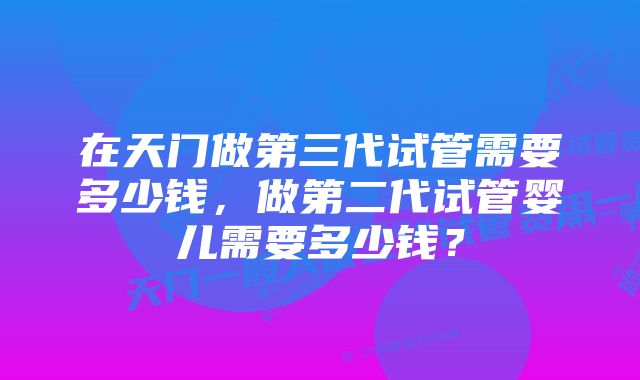 在天门做第三代试管需要多少钱，做第二代试管婴儿需要多少钱？