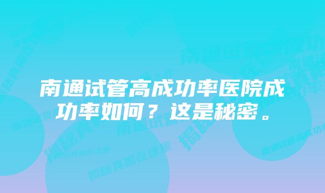 南通试管高成功率医院成功率如何？这是秘密。