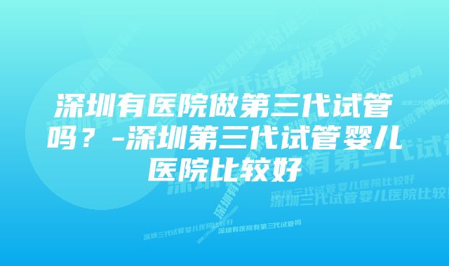 深圳有医院做第三代试管吗？-深圳第三代试管婴儿医院比较好