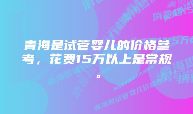 青海是试管婴儿的价格参考，花费15万以上是常规。