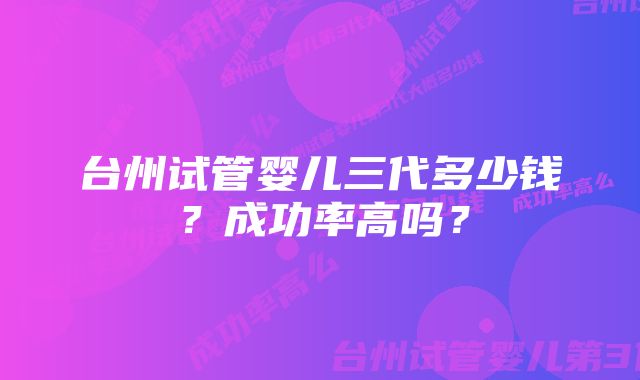 台州试管婴儿三代多少钱？成功率高吗？