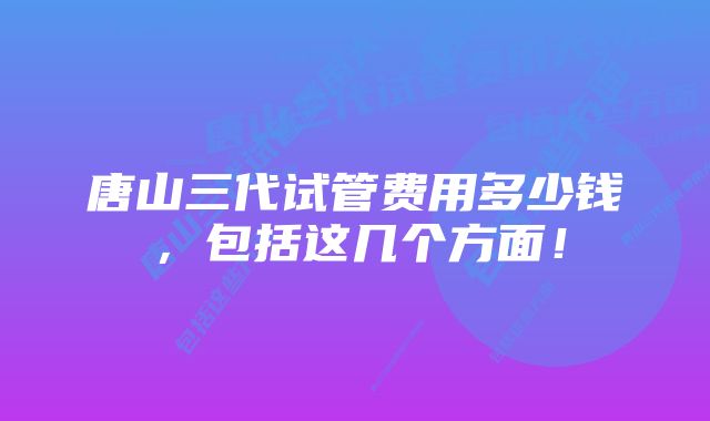 唐山三代试管费用多少钱，包括这几个方面！