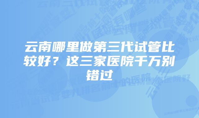 云南哪里做第三代试管比较好？这三家医院千万别错过