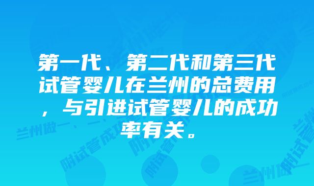 第一代、第二代和第三代试管婴儿在兰州的总费用，与引进试管婴儿的成功率有关。