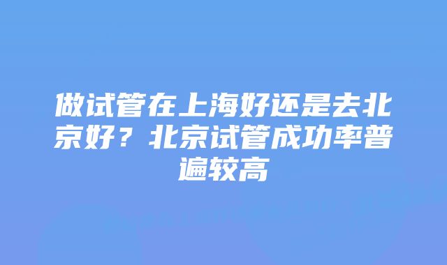 做试管在上海好还是去北京好？北京试管成功率普遍较高