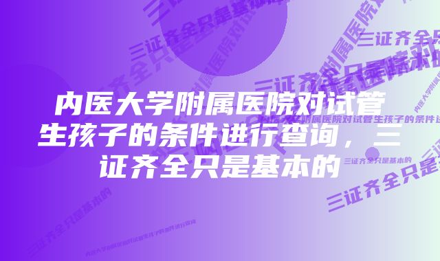 内医大学附属医院对试管生孩子的条件进行查询，三证齐全只是基本的