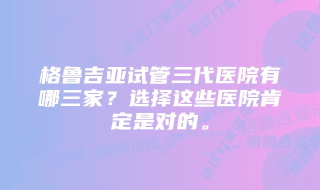 格鲁吉亚试管三代医院有哪三家？选择这些医院肯定是对的。