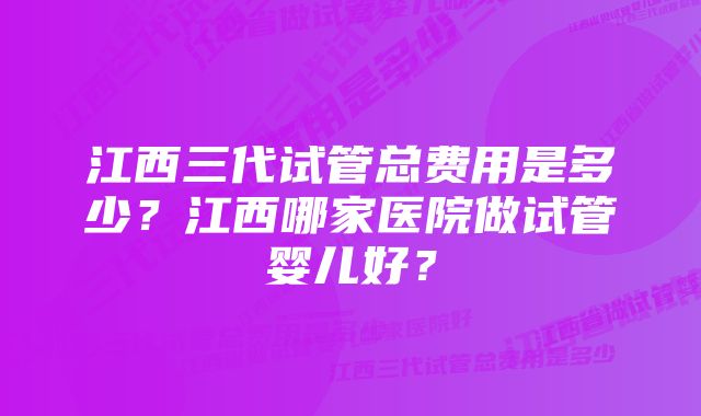 江西三代试管总费用是多少？江西哪家医院做试管婴儿好？