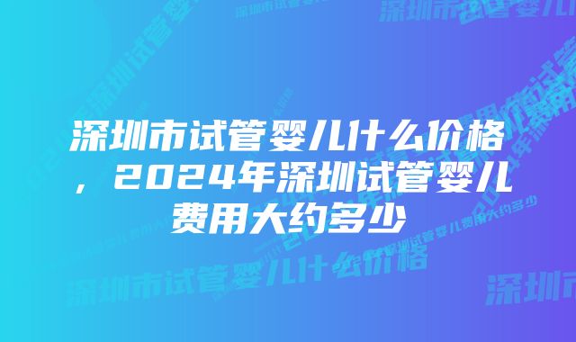 深圳市试管婴儿什么价格，2024年深圳试管婴儿费用大约多少