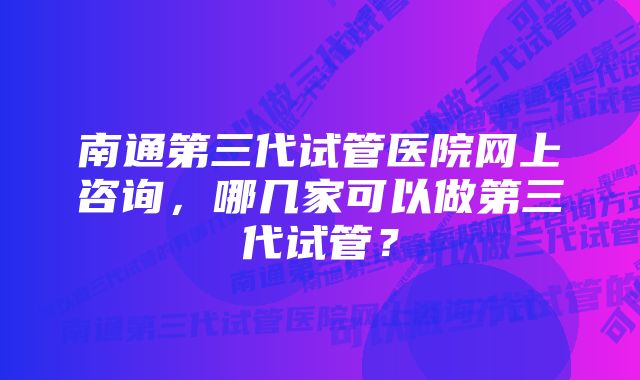 南通第三代试管医院网上咨询，哪几家可以做第三代试管？