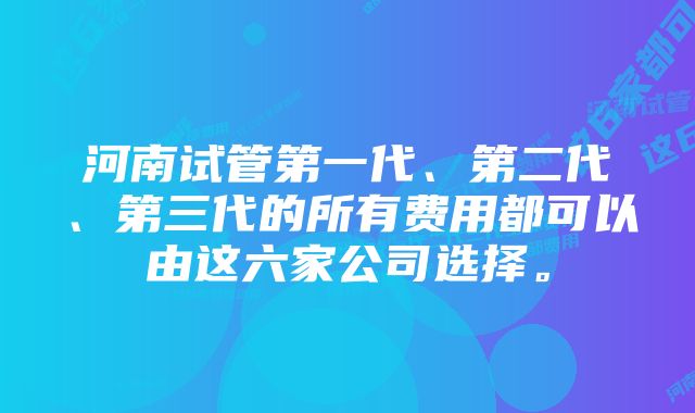 河南试管第一代、第二代、第三代的所有费用都可以由这六家公司选择。