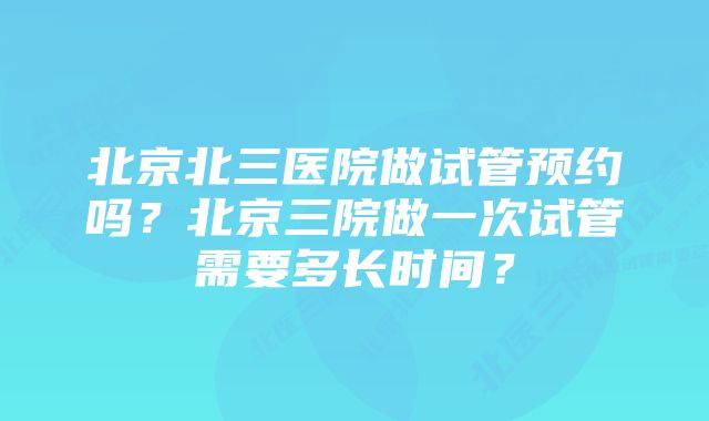 北京北三医院做试管预约吗？北京三院做一次试管需要多长时间？