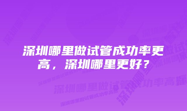 深圳哪里做试管成功率更高，深圳哪里更好？