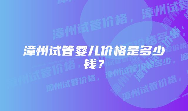 漳州试管婴儿价格是多少钱？