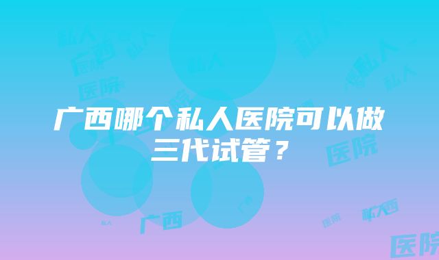 广西哪个私人医院可以做三代试管？