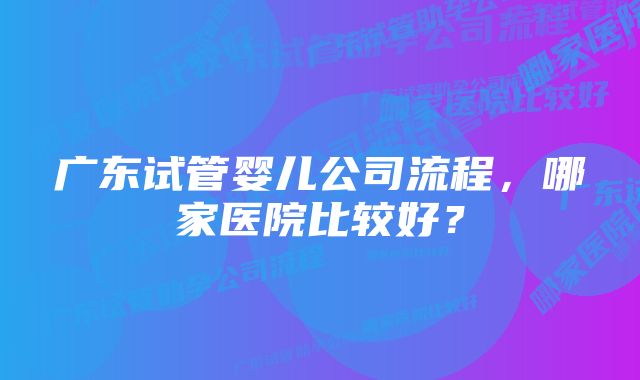 广东试管婴儿公司流程，哪家医院比较好？