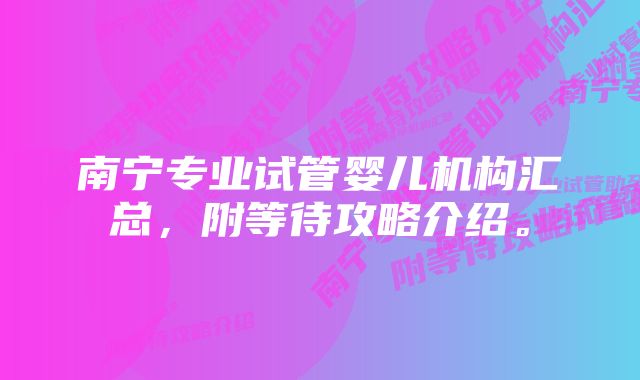 南宁专业试管婴儿机构汇总，附等待攻略介绍。