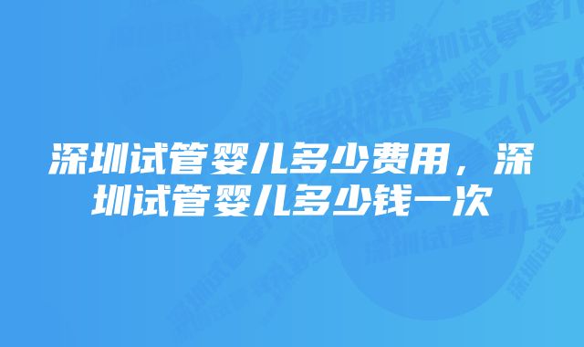 深圳试管婴儿多少费用，深圳试管婴儿多少钱一次