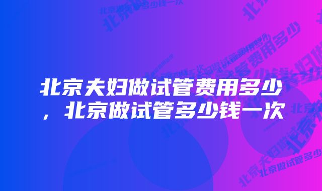 北京夫妇做试管费用多少，北京做试管多少钱一次