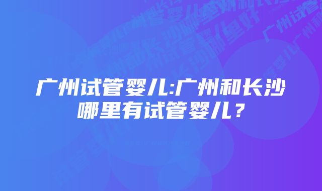 广州试管婴儿:广州和长沙哪里有试管婴儿？