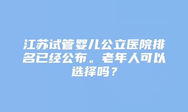 江苏试管婴儿公立医院排名已经公布。老年人可以选择吗？