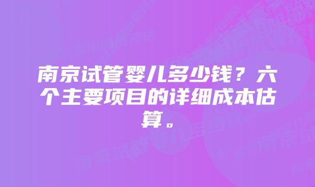 南京试管婴儿多少钱？六个主要项目的详细成本估算。