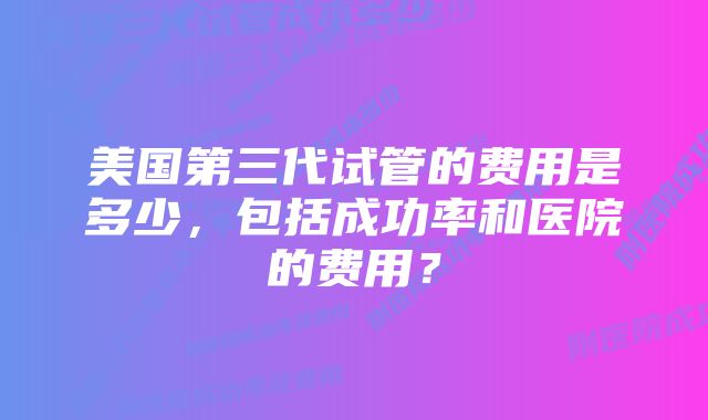 美国第三代试管的费用是多少，包括成功率和医院的费用？