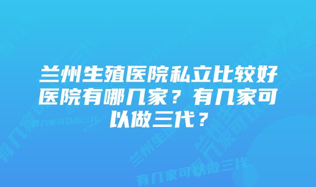 兰州生殖医院私立比较好医院有哪几家？有几家可以做三代？