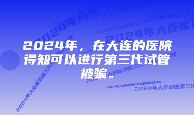 2024年，在大连的医院得知可以进行第三代试管被骗。