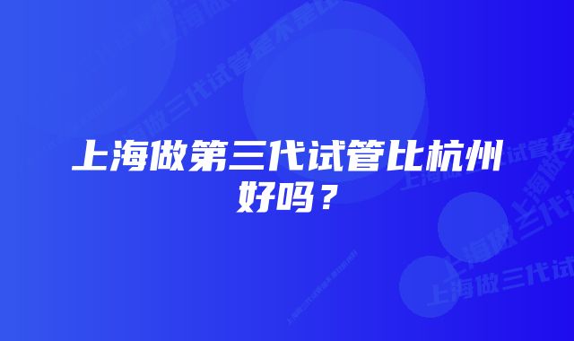 上海做第三代试管比杭州好吗？