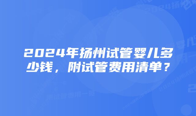 2024年扬州试管婴儿多少钱，附试管费用清单？