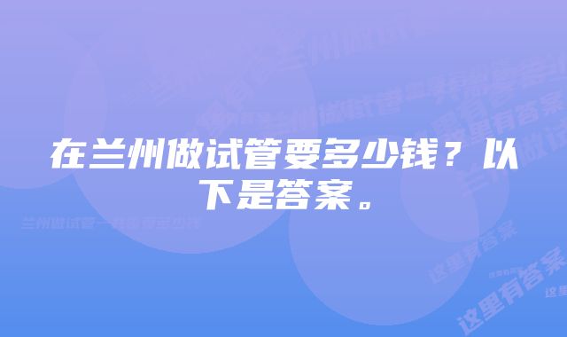 在兰州做试管要多少钱？以下是答案。