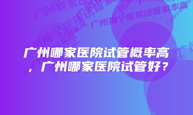 广州哪家医院试管概率高，广州哪家医院试管好？