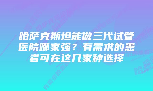 哈萨克斯坦能做三代试管医院哪家强？有需求的患者可在这几家种选择