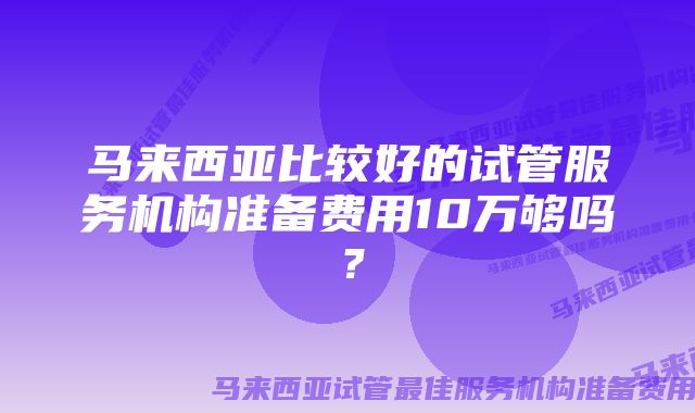 马来西亚比较好的试管服务机构准备费用10万够吗？