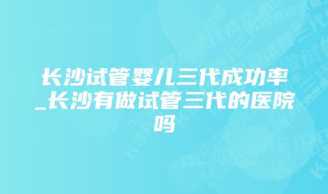 长沙试管婴儿三代成功率_长沙有做试管三代的医院吗