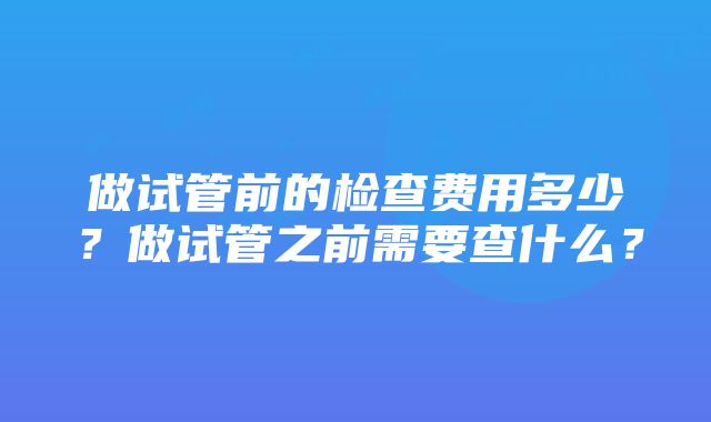 做试管前的检查费用多少？做试管之前需要查什么？