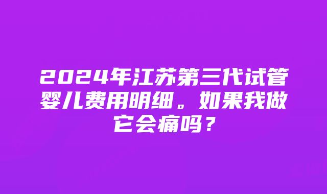 2024年江苏第三代试管婴儿费用明细。如果我做它会痛吗？