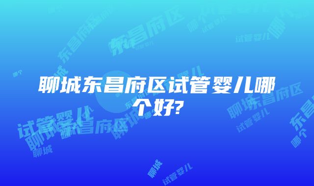 聊城东昌府区试管婴儿哪个好?