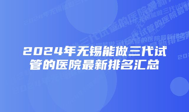 2024年无锡能做三代试管的医院最新排名汇总