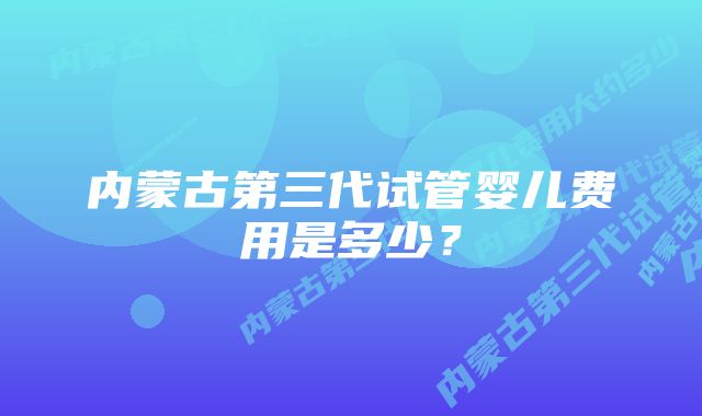 内蒙古第三代试管婴儿费用是多少？